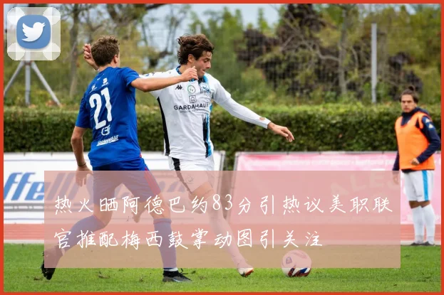 热火晒阿德巴约83分引热议美职联官推配梅西鼓掌动图引关注