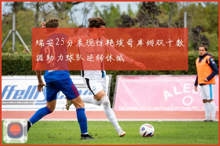 瑞安25分表现惊艳埃奇库姆双十数据助力球队逆转休城