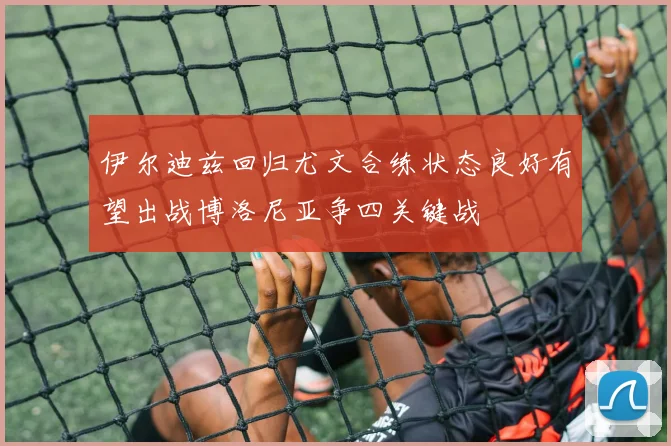 伊尔迪兹回归尤文合练状态良好有望出战博洛尼亚争四关键战