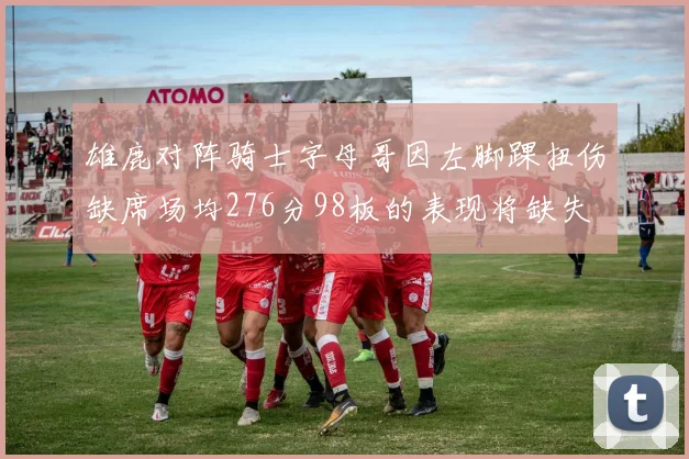 雄鹿对阵骑士字母哥因左脚踝扭伤缺席场均276分98板的表现将缺失