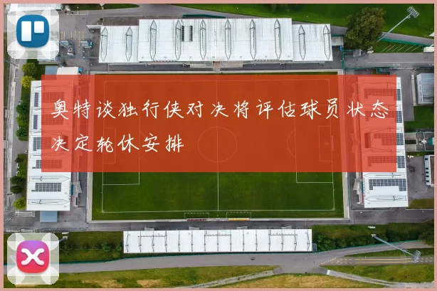 奥特谈独行侠对决将评估球员状态决定轮休安排